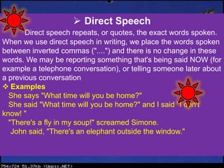  Direct Speech
Direct speech repeats, or quotes, the exact words spoken.
When we use direct speech in writing, we place the words spoken
between inverted commas ("....") and there is no change in these
words. We may be reporting something that's being said NOW (for
example a telephone conversation), or telling someone later about
a previous conversation
 Examples
She says "What time will you be home?"
She said "What time will you be home?" and I said "I don't
know! "
"There's a fly in my soup!" screamed Simone.
John said, "There's an elephant outside the window."
 