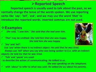 Reported Speech
Reported speech is usually used to talk about the past, so we
normally change the tense of the words spoken. We use reporting
verbs like 'say', 'tell', 'ask', and we may use the word 'that' to
introduce the reported words. Inverted commas are not used.
Examples
 She said, "I saw him." She said that she had seen him.
 'That' may be omitted: She told him that she was happy.
She told him she was happy.
 'Say' and 'tell':
Use 'say' when there is no indirect object: He said that he was tired.
Always use 'tell' when you say who was being spoken to (i.e. with an indirect
object): He told me that he was tired.
 'Talk' and 'speak' are used:
- to describe the action of communicating: He talked to us.
She was speaking on the telephone.
 with 'about' to refer to what was said: He talked (to us) about his parents.
 
