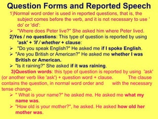 Question Forms and Reported Speech
1)Normal word order is used in reported questions, that is, the
subject comes before the verb, and it is not necessary to use ‘
do' or 'did':
 "Where does Peter live?" She asked him where Peter lived.
2)Yes / no questions: This type of question is reported by using
'ask' + 'if / whether + clause:
 "Do you speak English?" He asked me if I spoke English.
 "Are you British or American?" He asked me whether I was
British or American.
 "Is it raining?" She asked if it was raining.
3)Question words: this type of question is reported by using 'ask'
(or another verb like 'ask') + question word + clause. The clause
contains the question, in normal word order and with the necessary
tense change.
 " What is your name?" he asked me. He asked me what my
name was.
 "How old is your mother?", he asked. He asked how old her
mother was.
 