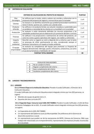 XI. CRITERIOS DE EVALUACIÓN
CRITERIO DE CALIFICACION DEL PROYECTO DE NEGOCIO PUNTAJE
Plan
Estratégico
Se calificara que la misión, visión y valores son acordes y coherentes con la
propuesta del proyecto de negocio y normas éticas para la sociedad
1 a 4
Clientes
Se evaluara si se identifica claramente que problema/necesidad insatisfecha
tiene el cliente, quienes son, cuántos son y donde están.
1 a 4
Producto
ofrecido
Se calificara si el producto brinda una solución novedosa y sustentable para
un problema o necesidad de los clientes en su localidad o en la sociedad
1 a 4
Producción
Se evaluara si están claramente definidos los recursos productivos y las
actividades productivas para la elaboración y/o prestación del bien o servicio
1 a 4
Finanzas
Se calificara si las proyecciones o estimaciones de ventas del producto, así
como los costos y gastos operativos del negocio, son viables y coherentes.
1 a 4
Impacto
social y
ambiental
Describir como su negocio se nutre y depende de su entorno y por lo tanto
se preocupa de influir positivamente en este, considerando siempre el
bienestar comunitario y el respeto al medio ambiente.
1 a 4
El equipo
emprendedor
Se evaluara las competencias del equipo para promover su Proyecto de
Negocio demostrando: liderazgo, pasión, entusiasmo, compromiso, así como
el uso de las fortalezas y habilidades del equipo
1 a 4
PUNTAJE TOTAL MAXIMO 28
ESCALA DE EVALUACIONES
1 No se cumple el criterio
2 Regular cumplimiento del criterio
3 Buen cumplimiento del criterio
4 Excelente cumplimiento del criterio
XII. JURADOS Y RECONOCIMIENTOS
13.1 JURADOS
13.1.1 Primera Etapa en la Institución Educativa: Preside el Jurado Calificador, el Director de la
Institución Educativa.
El Jurado Calificador de la Institución Educativa estará integrado mínimo por tres (03) personas, se
sugiere:
 Miembro de equipo de gestión de la I.E.
 Docentes del área curricular EPT.
13.1.2 Segunda Etapa: Concurso Local UGEL RIO TAMBO; Preside el Jurado Calificador, el Jefe del Área
de Gestión Pedagógica de la UGEL. El Jurado Calificador estará integrado mínimo por tres (03) personas,
se sugiere:
 Un Especialista de la UGEL RIO TAMBO.
 Un representante del Gobierno Local y/o Municipalidad. De preferencia de la Gerencia de
desarrollo económico o social.
 Un representante que pueden ser de las asociaciones de MYPE, Cámaras de Comercio, ONG cuyo
trabajo esté relacionado con el emprendimiento; representantes de empresas privadas reconocidas
de la localidad.

Concurso Nacional “Crea y emprende” – 2017 UGEL RIO TAMBO
Pág. N° 04
 