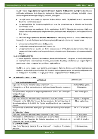 13.1.3 Tercera Etapa: Concurso Regional (Dirección Regional de Educación - Junín) Preside el Jurado
Calificador, el Director de la Dirección Regional de Educación. El jurado calificador de la DRE – Junín
estará integrado mínimo por tres (03) personas, se sugiere:
 Un Especialista de la Dirección Regional de Educación – Junín. De preferencia de la Gerencia de
desarrollo económico o social.
 Un representante del Gobierno Regional y/o local. De preferencia de la Gerencia de desarrollo
económico o social.
 Un representante que pueda ser, de las asociaciones de MYPE Cámaras de comercio, ONG cuyo
trabajo esté relacionado con el emprendimiento; representantes de empresas privadas reconocidas
de la región.
13.1.4 Cuarta Etapa: Concurso Nacional (Ministerio de Educación): Preside el Jurado, el Ministerio de
Educación. El Jurado Calificador a nivel nacional, estará integrado mínimo por tres personas.
 Un representante del Ministerio de Educación.
 Un representante del Ministerio de la Producción.
 Un representante que puedan ser de las asociaciones de MYPE, Cámaras de Comercio, ONG cuyo
trabajo esté relacionado con el emprendimiento; representantes de empresas privadas reconocidas
del país.
12.1. RECONOCIMIENTOS:
13.2.1 En la primera, segunda y tercera etapa, es decir a nivel de IIEE, UGEL y DRE se entregaran diploma
de reconocimiento a los directores, docentes, especialistas de UGEL y estudiantes que ocupen el primer
puesto, que estará a cargo de las comisiones organizadoras.
13.2.2 En la cuarta etapa a nivel Nacional, se entregaran diplomas de reconocimiento a los directores,
docentes, estudiantes que ocupen los tres primeros puestos y especialistas de UGEL (que logren el 70%
de participación de las IIEE a su cargo), que estará a cargo del Ministerio de Educación.
XIII. CRONOGRAMA DE EJECUCIÓN
ACTIVIDAD CRONOGRAMA
I ETAPA: Institución Educativa
Expo Feria “Concurso Nacional Crea y Emprende” – I.E. Hasta el 24 de agosto.
Publicación en la IE de los resultados de los Proyectos de Negocios ganadores
de la IE
24 de agosto.
Inscripción de los Proyectos de Negocio ganadores en la UGEL Rio Tambo para
la segunda etapa
24 al 28 de agosto.
II ETAPA: UGEL
Expo Feria “Concurso Nacional Crea y Emprende” – UGEL Rio Tambo. Jueves 31 de agosto.
Publicación en la UGEL Rio Tambo, de los resultados de los Proyectos de
Negocio ganadores de la UGEL Rio Tambo, y publicación de sus respectivos
tutores.
01 de septiembre.
Inscripción de los Proyectos de Negocio ganadores en la DREJ para la tercera
etapa.
09 al 13 de octubre.
III ETAPA: DRE – Junín
Expo Feria “Concurso Nacional Crea y Emprende” – DRE- Junín. 20 de octubre.
Publicación en el Ministerio de Educación, para la cuarta etapa. 23 de octubre.
Inscripción de los Proyectos de Negocio ganadores en el Ministerio de
Educación, para la cuarta etapa.
23 al 27 de octubre.
IV ETAPA: Nacional
Expo Feria “Concurso Nacional Crea y Emprende” – Evento de Premiación
Nacional.
20 de noviembre.
Concurso Nacional “Crea y emprende” – 2017 UGEL RIO TAMBO
Pág. N° 05
 
