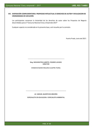 I.
XIV. DISPOSICIÓN COMPLEMENTARIA: PROPIEDAD INTELECTUAL O DERECHOS DE AUTOR Y DIVULGACION DE
CRONOGRAMA DE EJECUCIÓN
Los participantes conservan la titularidad de los derechos de autor sobre los Proyectos de Negocio
desarrollados para el “Concurso Nacional Crea y Emprende-2017”
Cualquier aspecto no considerado en la presente base, será resuelto por la comisión.
Puerto Prado, Junio del 2017.
----------------------------------------------------------------------
Mag. WASHINGTON ALBERTO, PIZARRO LAVADO.
DIRECTOR
Unidad de Gestión Educativa Local Rio Tambo.
-----------------------------------------------------------------------------
LIC. NEDHIR, QUISPETUPA BRICEÑO.
ESPECIALISTA EN EDUCACION / ESPECIALISTA AMBIENTAL
Concurso Nacional “Crea y emprende” – 2017 UGEL RIO TAMBO
Pág. N° 06
 
