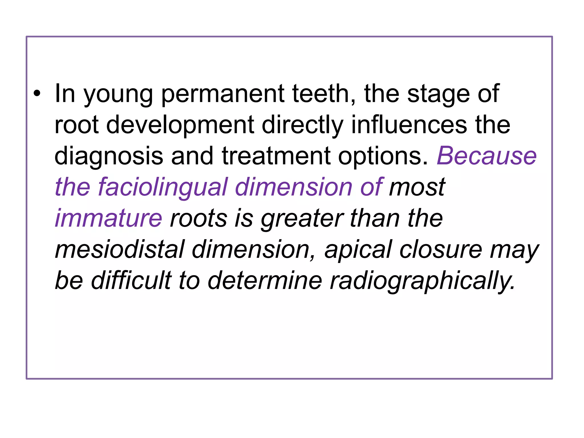 • In young permanent teeth, the stage of
root development directly influences the
diagnosis and treatment options. Because
the faciolingual dimension of most
immature roots is greater than the
mesiodistal dimension, apical closure may
be difficult to determine radiographically.
 