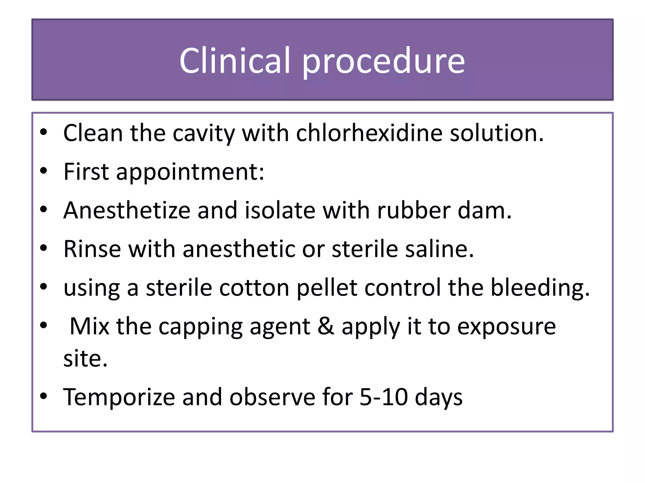 Clinical procedure
• Clean the cavity with chlorhexidine solution.
• First appointment:
• Anesthetize and isolate with rubber dam.
• Rinse with anesthetic or sterile saline.
• using a sterile cotton pellet control the bleeding.
• Mix the capping agent & apply it to exposure
site.
• Temporize and observe for 5-10 days
 