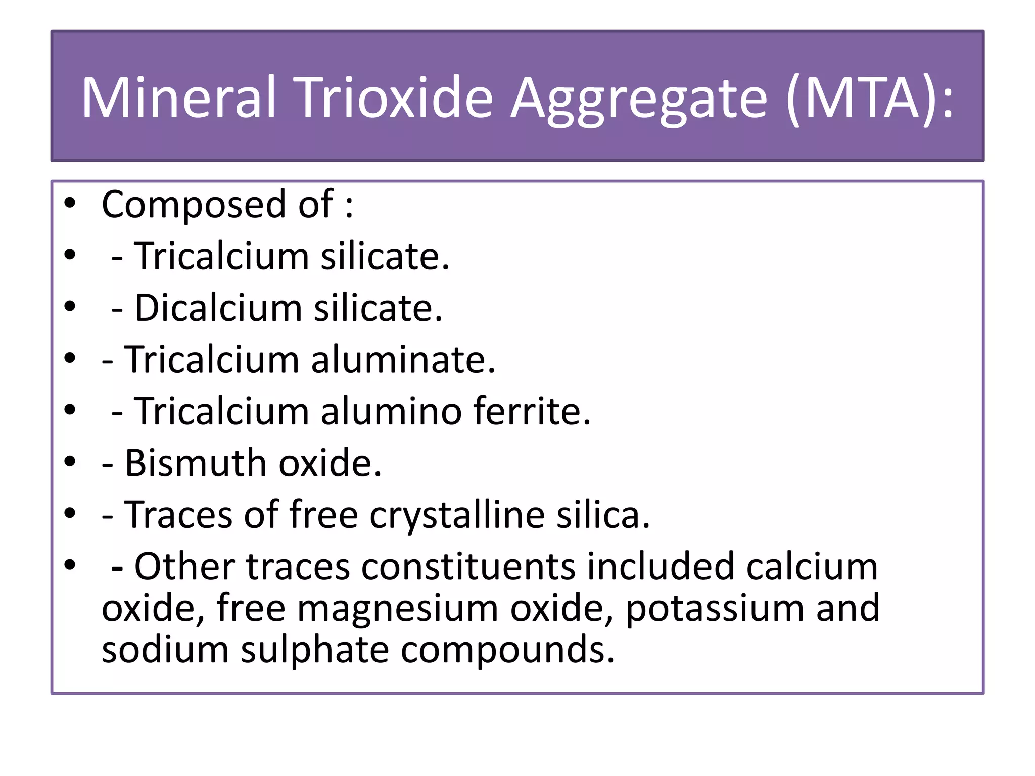 Mineral Trioxide Aggregate (MTA):
• Composed of :
• - Tricalcium silicate.
• - Dicalcium silicate.
• - Tricalcium aluminate.
• - Tricalcium alumino ferrite.
• - Bismuth oxide.
• - Traces of free crystalline silica.
• - Other traces constituents included calcium
oxide, free magnesium oxide, potassium and
sodium sulphate compounds.
 