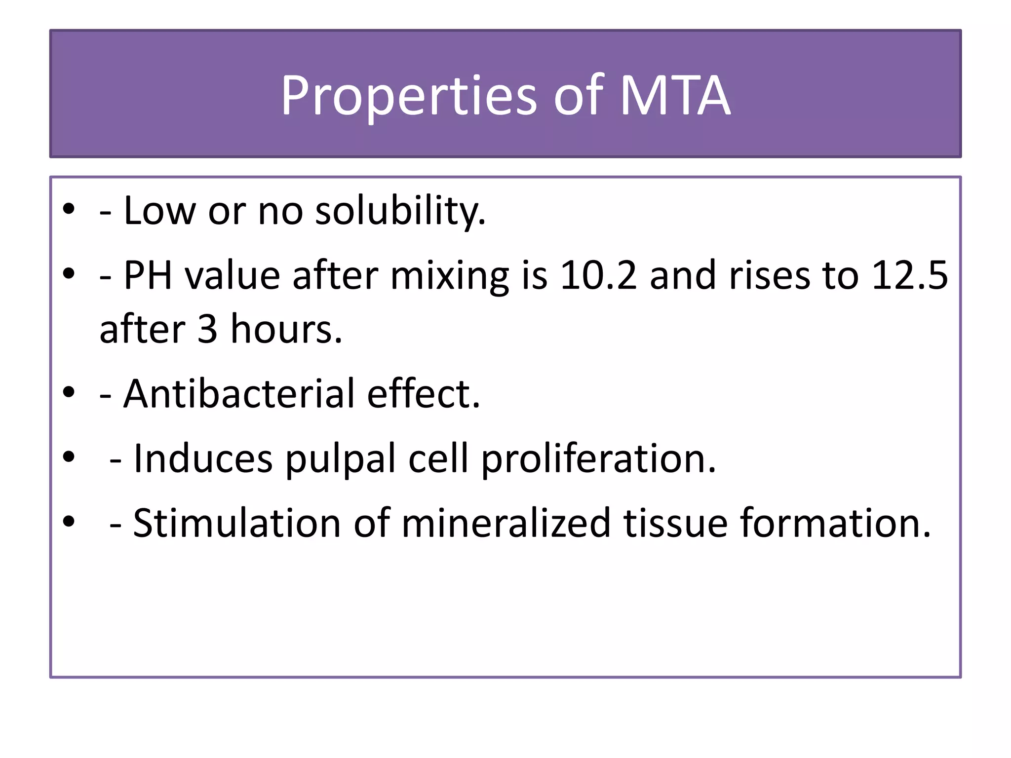 Properties of MTA
• - Low or no solubility.
• - PH value after mixing is 10.2 and rises to 12.5
after 3 hours.
• - Antibacterial effect.
• - Induces pulpal cell proliferation.
• - Stimulation of mineralized tissue formation.
 