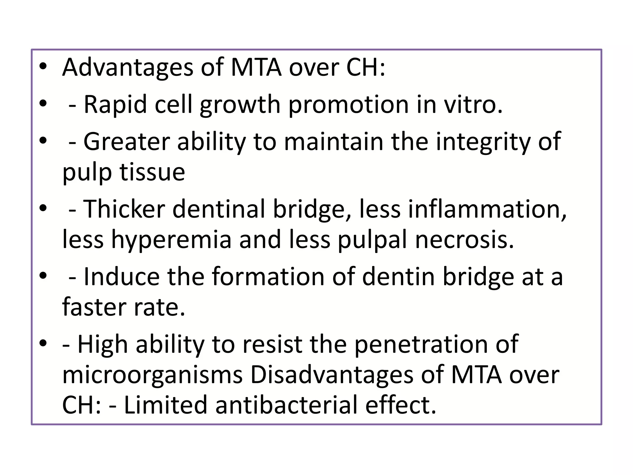 • Advantages of MTA over CH:
• - Rapid cell growth promotion in vitro.
• - Greater ability to maintain the integrity of
pulp tissue
• - Thicker dentinal bridge, less inflammation,
less hyperemia and less pulpal necrosis.
• - Induce the formation of dentin bridge at a
faster rate.
• - High ability to resist the penetration of
microorganisms Disadvantages of MTA over
CH: - Limited antibacterial effect.
 