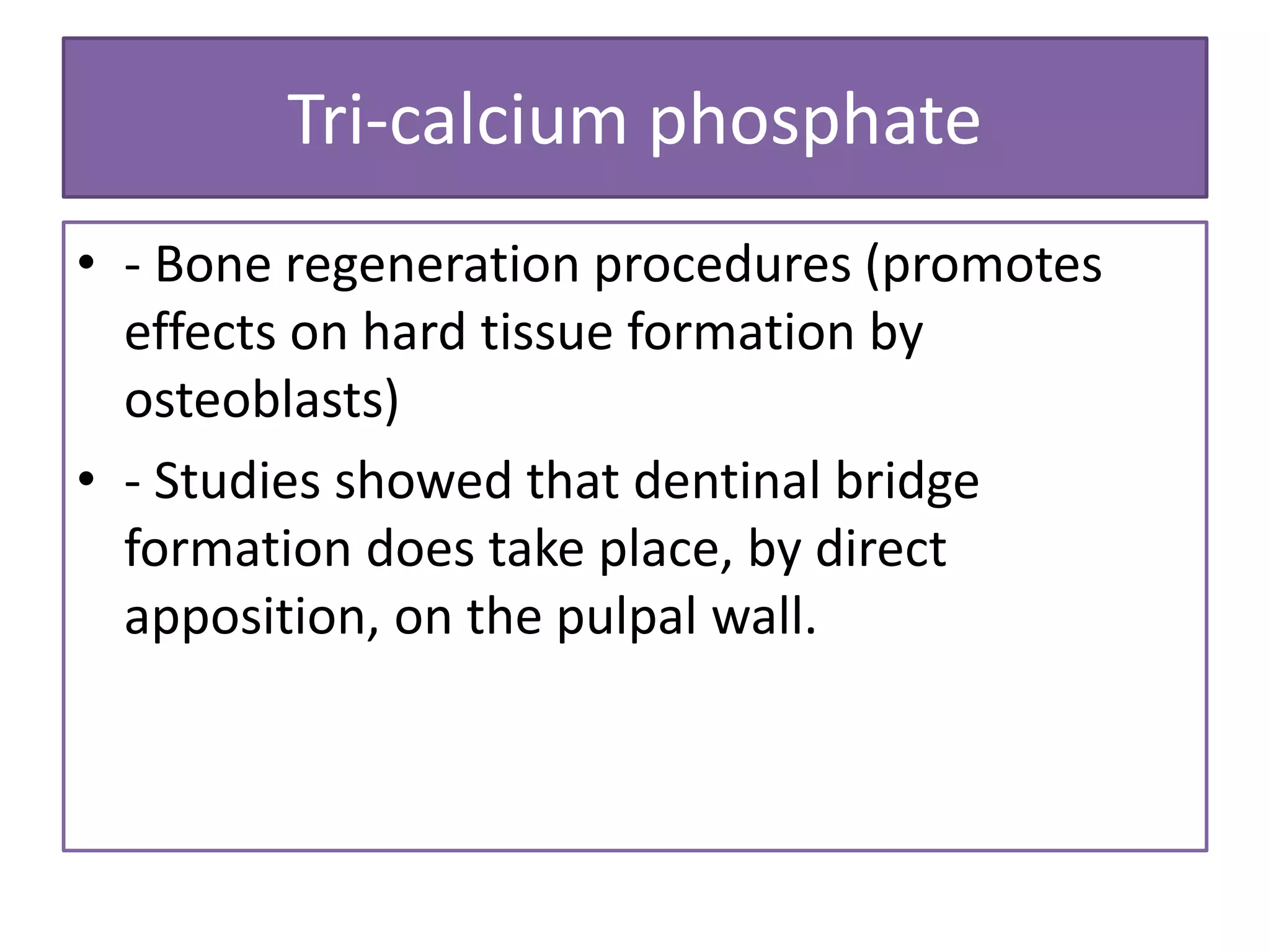 Tri-calcium phosphate
• - Bone regeneration procedures (promotes
effects on hard tissue formation by
osteoblasts)
• - Studies showed that dentinal bridge
formation does take place, by direct
apposition, on the pulpal wall.
 