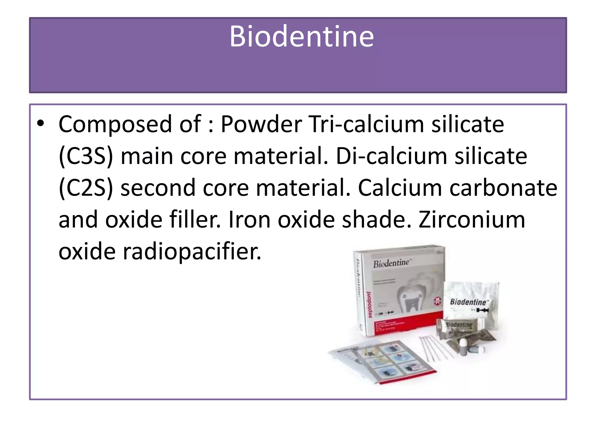 Biodentine
• Composed of : Powder Tri-calcium silicate
(C3S) main core material. Di-calcium silicate
(C2S) second core material. Calcium carbonate
and oxide filler. Iron oxide shade. Zirconium
oxide radiopacifier.
 
