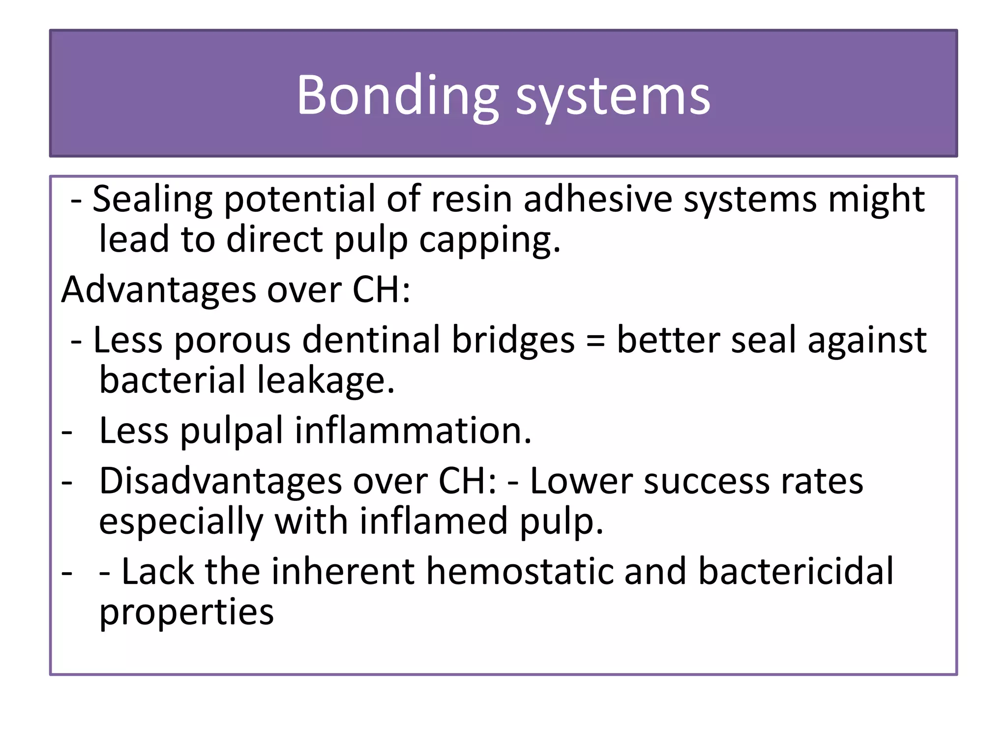 Bonding systems
- Sealing potential of resin adhesive systems might
lead to direct pulp capping.
Advantages over CH:
- Less porous dentinal bridges = better seal against
bacterial leakage.
- Less pulpal inflammation.
- Disadvantages over CH: - Lower success rates
especially with inflamed pulp.
- - Lack the inherent hemostatic and bactericidal
properties
 