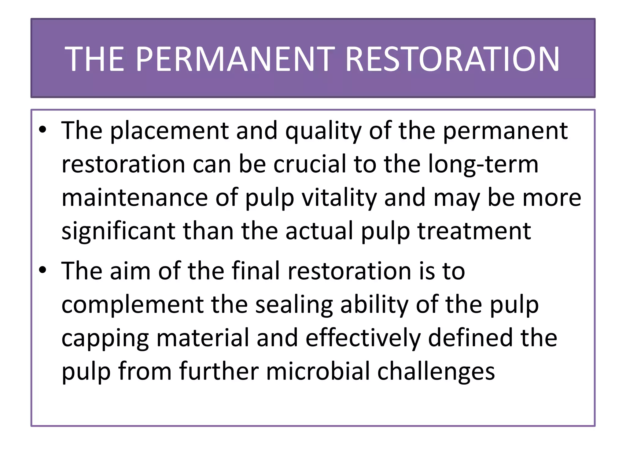 THE PERMANENT RESTORATION
• The placement and quality of the permanent
restoration can be crucial to the long-term
maintenance of pulp vitality and may be more
significant than the actual pulp treatment
• The aim of the final restoration is to
complement the sealing ability of the pulp
capping material and effectively defined the
pulp from further microbial challenges
 