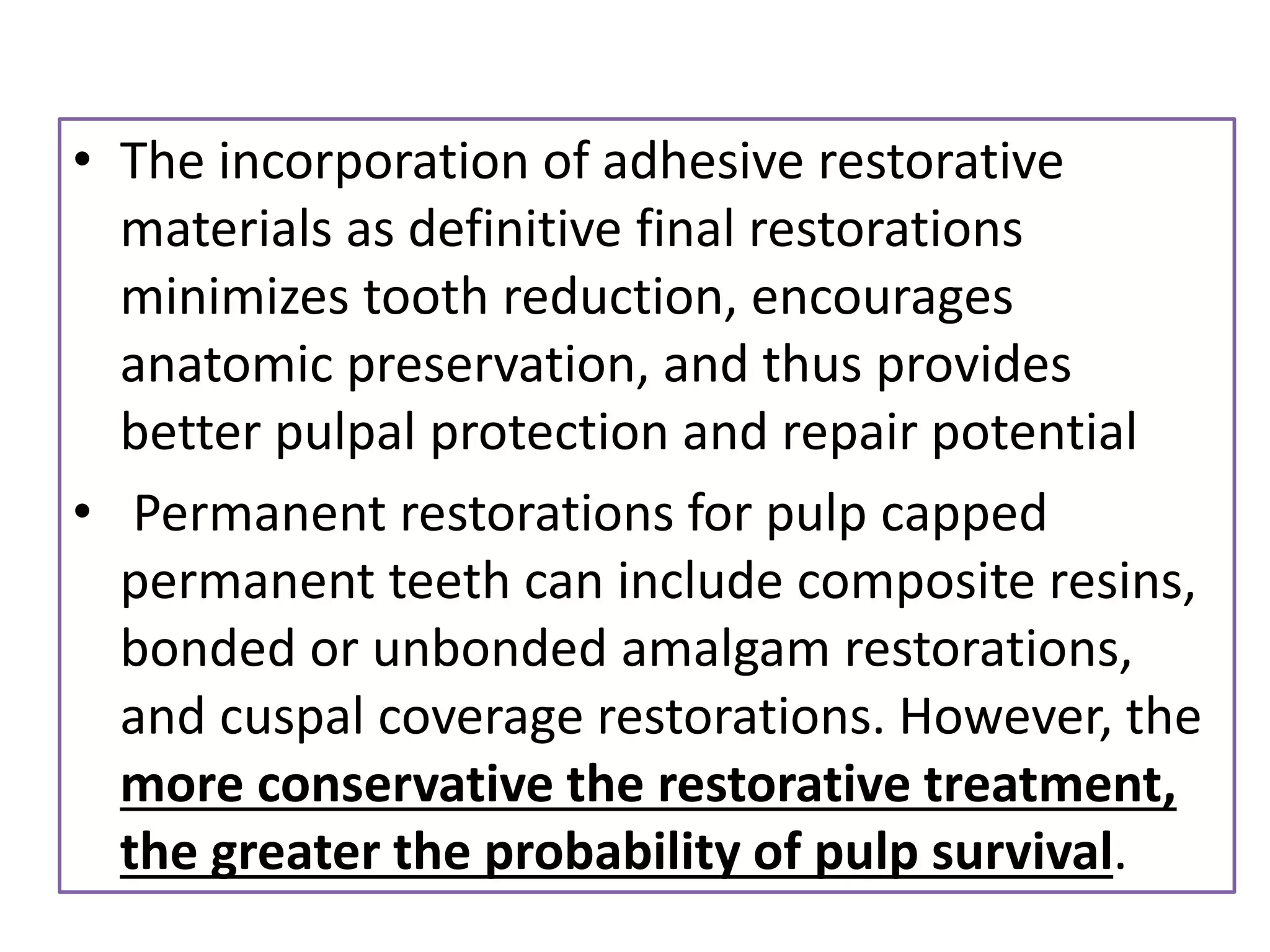 • The incorporation of adhesive restorative
materials as definitive final restorations
minimizes tooth reduction, encourages
anatomic preservation, and thus provides
better pulpal protection and repair potential
• Permanent restorations for pulp capped
permanent teeth can include composite resins,
bonded or unbonded amalgam restorations,
and cuspal coverage restorations. However, the
more conservative the restorative treatment,
the greater the probability of pulp survival.
 