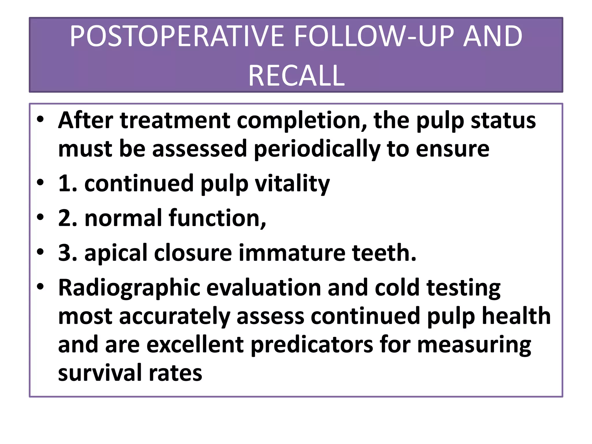 POSTOPERATIVE FOLLOW-UP AND
RECALL
• After treatment completion, the pulp status
must be assessed periodically to ensure
• 1. continued pulp vitality
• 2. normal function,
• 3. apical closure immature teeth.
• Radiographic evaluation and cold testing
most accurately assess continued pulp health
and are excellent predicators for measuring
survival rates
 