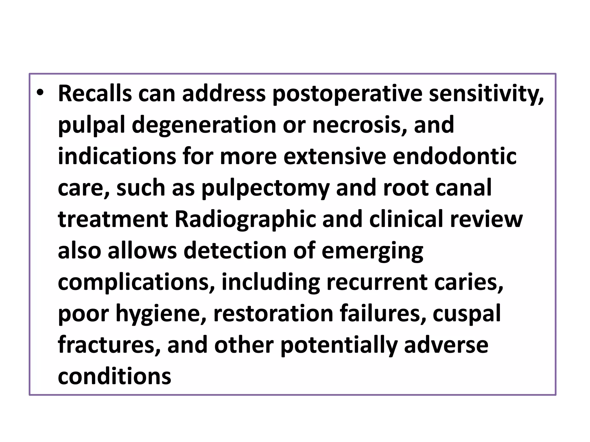 • Recalls can address postoperative sensitivity,
pulpal degeneration or necrosis, and
indications for more extensive endodontic
care, such as pulpectomy and root canal
treatment Radiographic and clinical review
also allows detection of emerging
complications, including recurrent caries,
poor hygiene, restoration failures, cuspal
fractures, and other potentially adverse
conditions
 