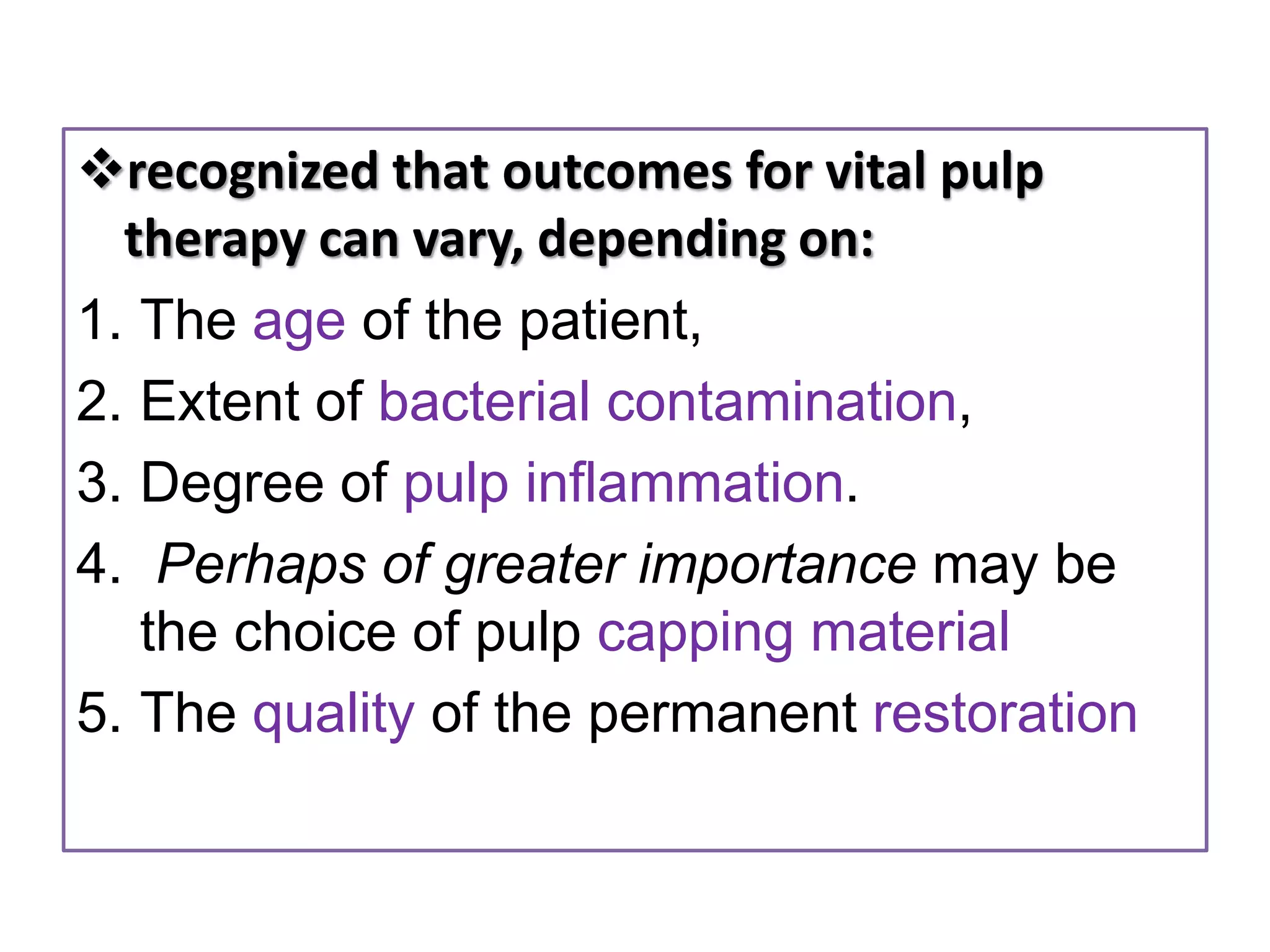 recognized that outcomes for vital pulp
therapy can vary, depending on:
1. The age of the patient,
2. Extent of bacterial contamination,
3. Degree of pulp inflammation.
4. Perhaps of greater importance may be
the choice of pulp capping material
5. The quality of the permanent restoration
 