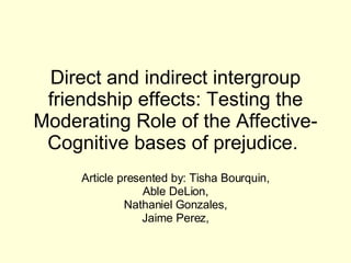 Direct and indirect intergroup friendship effects: Testing the Moderating Role of the Affective-Cognitive bases of prejudice.  Article presented by: Tisha Bourquin, Able DeLion,  Nathaniel Gonzales, Jaime Perez,  