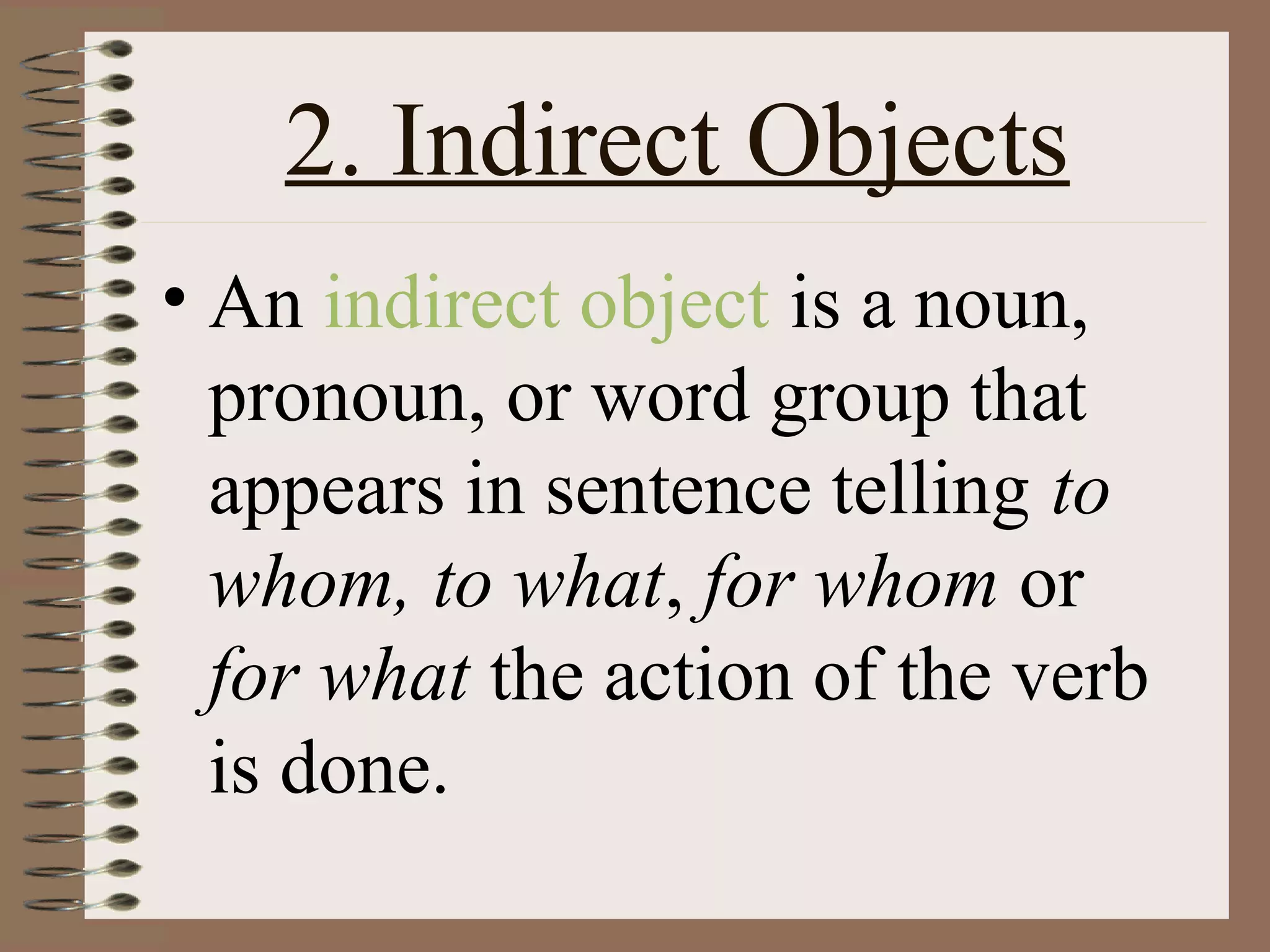2. Indirect Objects
• An indirect object is a noun,
pronoun, or word group that
appears in sentence telling to
whom, to what, for whom or
for what the action of the verb
is done.

 
