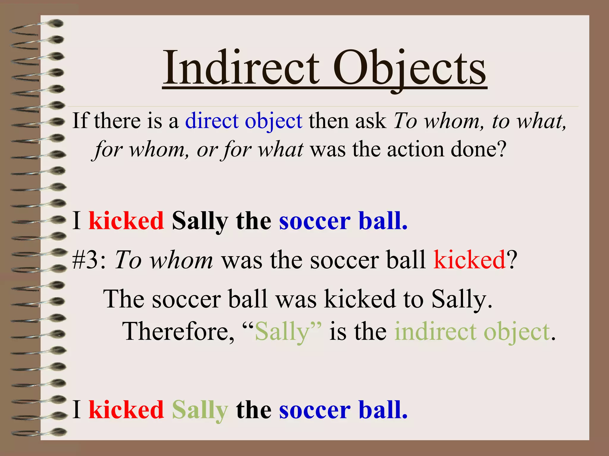 Indirect Objects
If there is a direct object then ask To whom, to what,
for whom, or for what was the action done?

I kicked Sally the soccer ball.
#3: To whom was the soccer ball kicked?
The soccer ball was kicked to Sally.
Therefore, “Sally” is the indirect object.
I kicked Sally the soccer ball.

 