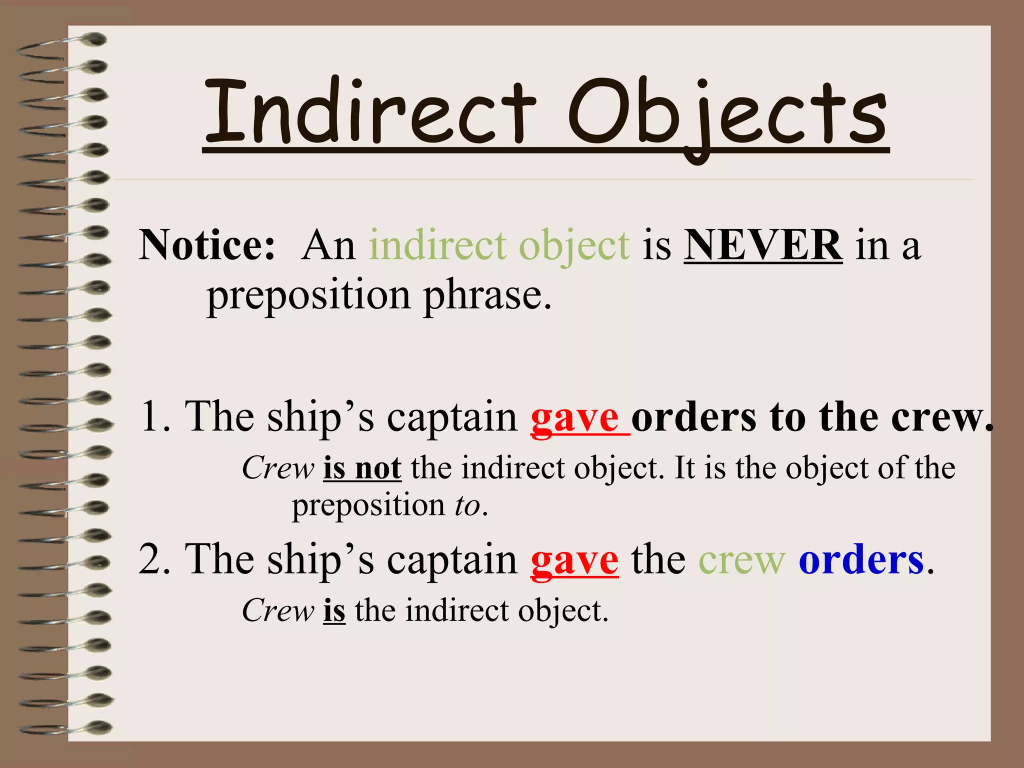 Indirect Objects
Notice: An indirect object is NEVER in a
preposition phrase.
1. The ship’s captain gave orders to the crew.
Crew is not the indirect object. It is the object of the
preposition to.

2. The ship’s captain gave the crew orders.
Crew is the indirect object.

 