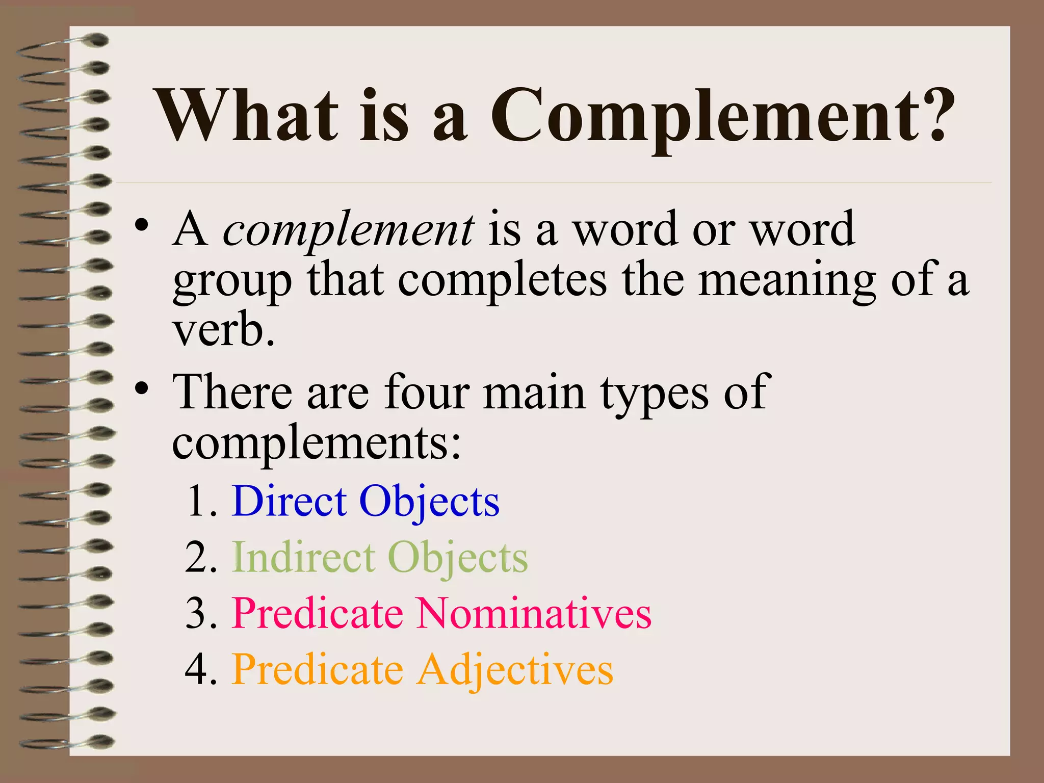 What is a Complement?
• A complement is a word or word
group that completes the meaning of a
verb.
• There are four main types of
complements:
1. Direct Objects
2. Indirect Objects
3. Predicate Nominatives
4. Predicate Adjectives

 