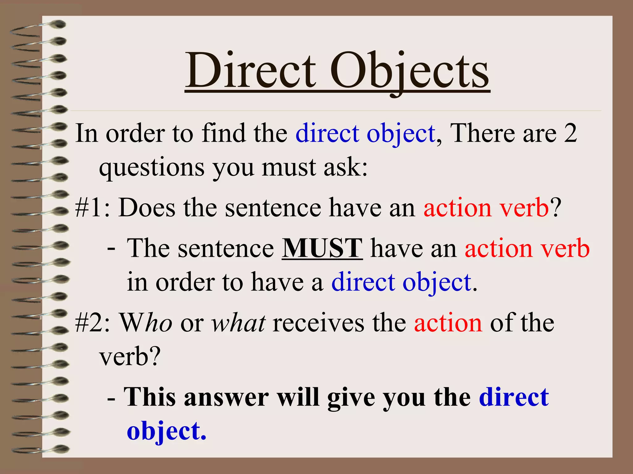 Direct Objects
In order to find the direct object, There are 2
questions you must ask:
#1: Does the sentence have an action verb?
- The sentence MUST have an action verb
in order to have a direct object.
#2: Who or what receives the action of the
verb?
- This answer will give you the direct
object.

 