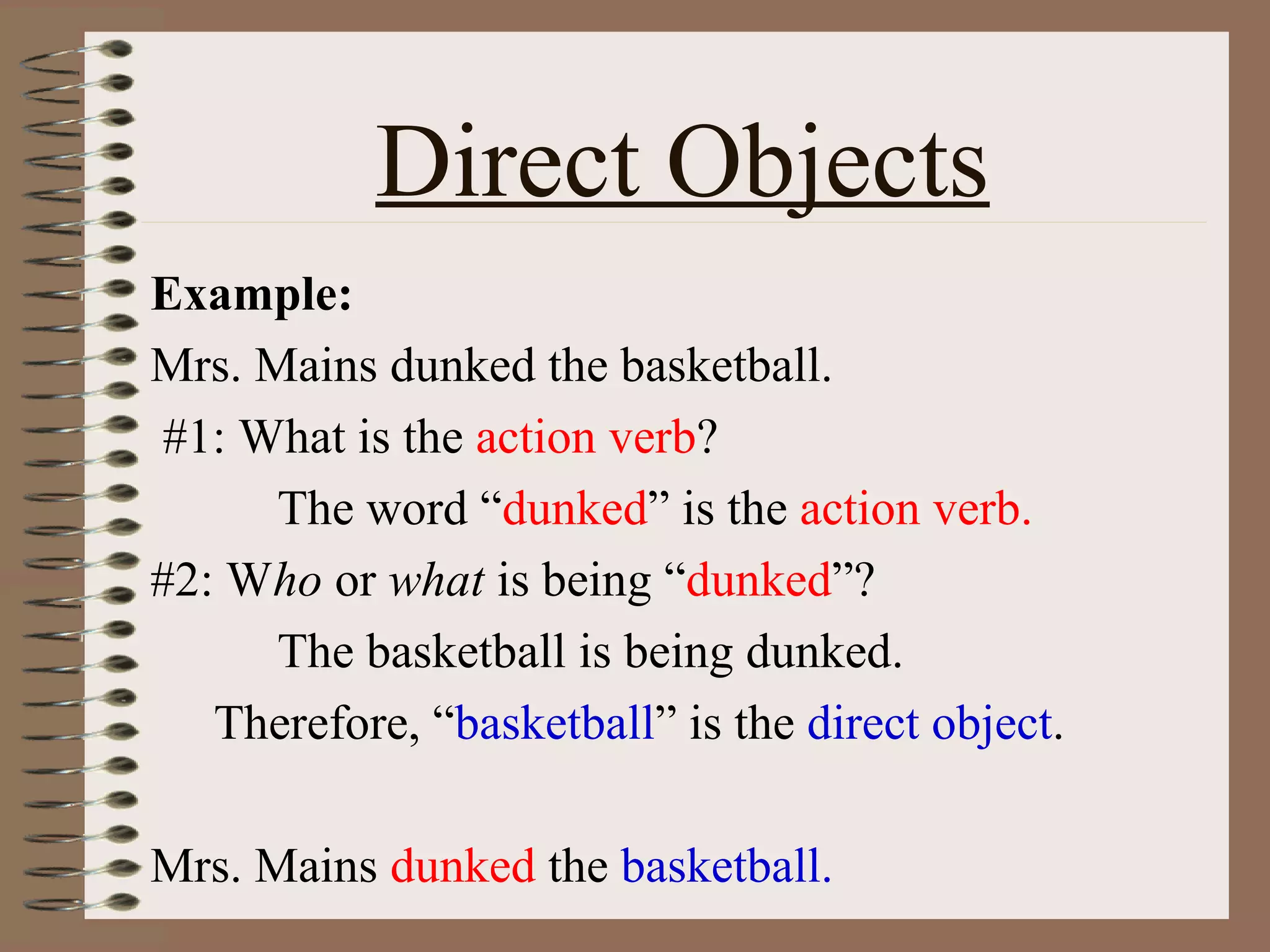 Direct Objects
Example:
Mrs. Mains dunked the basketball.
#1: What is the action verb?
The word “dunked” is the action verb.
#2: Who or what is being “dunked”?
The basketball is being dunked.
Therefore, “basketball” is the direct object.
Mrs. Mains dunked the basketball.

 
