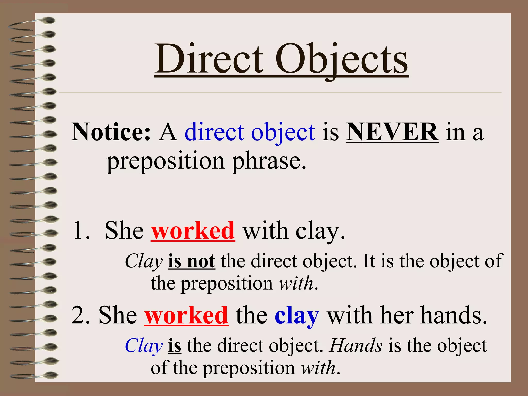 Direct Objects
Notice: A direct object is NEVER in a
preposition phrase.
1. She worked with clay.
Clay is not the direct object. It is the object of
the preposition with.

2. She worked the clay with her hands.
Clay is the direct object. Hands is the object
of the preposition with.

 