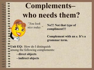 Complements–
who needs them?
“You look
nice today.”

No!!! Not that type of
compliment!!!
Complement with an e. It’s a
grammar term.

Unit EQ: How do I distinguish
among the following complements:
- direct objects
- indirect objects

 