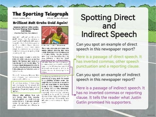 SpottingDirect
and
IndirectSpeech
Canyouspotanexampleofdirect
speechinthisnewspaperrepo ?
Hereisapassageofdirectspeech.It
hasinve edcommas,otherspeech
punctuationandarepo ingclause.
Canyouspotanexampleofindirect
speechinthisnewspaperrepo ?
Hereisapassageofindirectspeech.It
hasnoinve edcommasorrepo ing
clause.IttellsthereaderwhatJustin
Gatlinpromisedhissuppo ers.
 