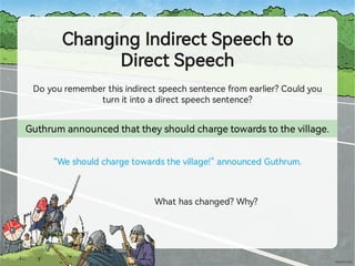 ChangingIndirectSpeechto
DirectSpeech
Doyourememberthisindirectspeechsentencefromearlier?Couldyou
turnitintoadirectspeechsentence?
Guthrumannouncedthattheyshouldchargetowardstothevillage.
“Weshouldchargetowardsthevillage!”announcedGuthrum.
Whathaschanged?Why?
 