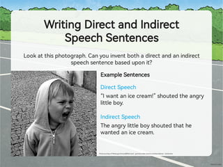 WritingDirectandIndirect
SpeechSentences
Lookatthisphotograph.Canyouinventbothadirectandanindirect
speechsentencebaseduponit?
DirectSpeech
ExampleSentences
“Iwantanicecream!”shoutedtheang
littleboy.
IndirectSpeech
Theang littleboyshoutedthathe
wantedanicecream.
Photocou esyofMindaugusDanys(@ ickr.com)-grantedundercreativecommonslicence–attribution
 