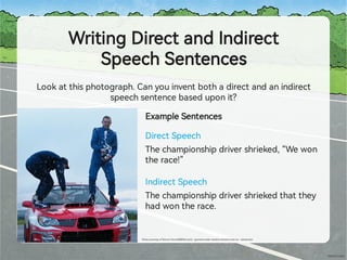 WritingDirectandIndirect
SpeechSentences
Lookatthisphotograph.Canyouinventbothadirectandanindirect
speechsentencebaseduponit?
DirectSpeech
ExampleSentences
Thechampionshipdrivershrieked,“Wewon
therace!”
IndirectSpeech
Thechampionshipdrivershriekedthatthey
hadwontherace.
Photocou esyofStevenHarrell(@ ickr.com)-grantedundercreativecommonslicence–attribution
 