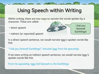 UsingSpeechwithinWriting
•
•
Withinwriting,therearetwowaystonarratethewordsspokenbya
character.Thesearecalled:
directspeech
indirect(orrepo ed)speech
Inadirectspeechsentence,wewouldnarrateIggy’sspokenwordslike
this:
“IbidyoufarewellEa hlings!”shoutedIggyfromhisspaceship.
Ifwewerewritinganindirectspeechsentence,wewouldnarrateIggy’s
spokenwordslikethis:
Fromhisspaceship,IggybidfarewelltotheEa hlings.
Ibidyou
farewell
Ea hlings!
 