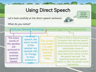 UsingDirectSpeech
Let’slookcarefullyatthedirectspeechsentence.
Whatdoyounotice?
Ibidyou
farewell
Ea hlings!
“IbidyoufarewellEa hlings!”shoutedIggyfromhisspaceship.
Theexact
wordsof
thespeaker
are
enclosedin
inve ed
commas
(speech
marks).
Indirect
speech,the
exactwords
ofthe
speakerare
quotedwith
nochange
totheir
contentor
order.
Thereisoftenarepo ingclause
toexplainwhosaidthespeech.
Sometimestherepo ingclause
canbeextendedwithanadverb,
subordinateclauseor
prepositionalphrasetoexplain
moreabouthow,whereorwhen
thespeechwassaid. The
repo ingclausecanappear
beforeorafterthespokenwords
themselves.
Thecorrect
punctuatio
nisused
beforethe
inve ed
commas
close.
 