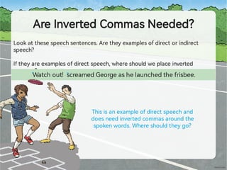 AreInve edCommasNeeded?
Lookatthesespeechsentences.Aretheyexamplesofdirectorindirect
speech?
Iftheyareexamplesofdirectspeech,whereshouldweplaceinve ed
commas?
Watchout! screamedGeorgeashelaunchedthefrisbee.
Thisisanexampleofdirectspeechand
doesneedinve edcommasaroundthe
spokenwords.Whereshouldtheygo?
“ ”
 