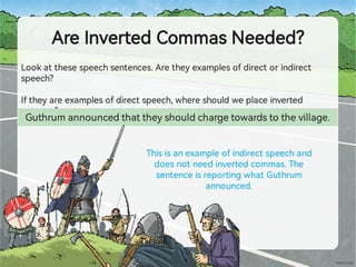 AreInve edCommasNeeded?
Lookatthesespeechsentences.Aretheyexamplesofdirectorindirect
speech?
Iftheyareexamplesofdirectspeech,whereshouldweplaceinve ed
commas?
Guthrumannouncedthattheyshouldchargetowardstothevillage.
Thisisanexampleofindirectspeechand
doesnotneedinve edcommas.The
sentenceisrepo ingwhatGuthrum
announced.
 