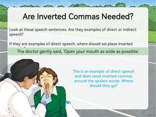 AreInve edCommasNeeded?
Lookatthesespeechsentences.Aretheyexamplesofdirectorindirect
speech?
Iftheyareexamplesofdirectspeech,whereshouldweplaceinve ed
commas?
Thedoctorgentlysaid, Openyourmouthaswideaspossible.
Thisisanexampleofdirectspeech
anddoesneedinve edcommas
aroundthespokenwords.Where
shouldtheygo?
“ ”
 