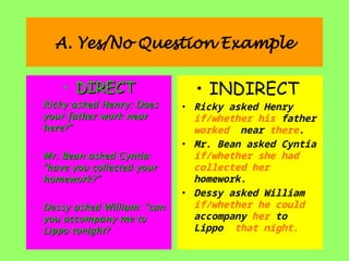 A. Yes/No Question Example
• DIRECT
DIRECT
• Ricky asked Henry: Does
Ricky asked Henry: Does
your father work near
your father work near
here?”
here?”
• Mr. Bean asked Cyntia:
Mr. Bean asked Cyntia:
“have you collected your
“have you collected your
homework?”
homework?”
• Dessy asked William: “can
Dessy asked William: “can
you accompany me to
you accompany me to
Lippo tonight?
Lippo tonight?
• INDIRECT
• Ricky asked Henry
if/whether his father
worked near there.
• Mr. Bean asked Cyntia
if/whether she had
collected her
homework.
• Dessy asked William
if/whether he could
accompany her to
Lippo that night.
 