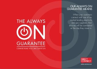 CONNECTIONS YOU CAN COUNT ON
OUR ALWAYS ON
GUARANTEE MEANS
When your customers
connect with one of our
market leading electricity
and gas suppliers, their
services will be connected
on the day they move in.C
M
Y
CM
MY
CY
CMY
K
DC2621 AOG flyer v4.pdf 1 15/10/13 3:33 PM
 
