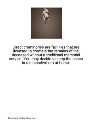 Direct crematories are facilities that are
  licensed to cremate the remains of the
 deceased without a traditional memorial
service. You may decide to keep the ashes
        in a decorative urn at home.




http://www.dhshardware.com
 