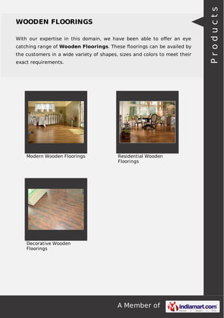 With our expertise in this domain, we have been able to oﬀer an eye
catching range of Wooden Floorings. These ﬂoorings can be availed by
the customers in a wide variety of shapes, sizes and colors to meet their
exact requirements.

Modern Wooden Floorings

Residential Wooden
Floorings

Decorative Wooden
Floorings

A Member of

Products

WOODEN FLOORINGS

 