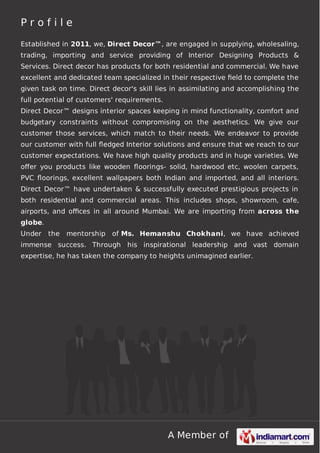 Profile
Established in 2011, we, Direct Decor™, are engaged in supplying, wholesaling,
trading, importing and service providing of Interior Designing Products &
Services. Direct decor has products for both residential and commercial. We have
excellent and dedicated team specialized in their respective ﬁeld to complete the
given task on time. Direct decor's skill lies in assimilating and accomplishing the
full potential of customers' requirements.
Direct Decor™ designs interior spaces keeping in mind functionality, comfort and
budgetary constraints without compromising on the aesthetics. We give our
customer those services, which match to their needs. We endeavor to provide
our customer with full ﬂedged Interior solutions and ensure that we reach to our
customer expectations. We have high quality products and in huge varieties. We
oﬀer you products like wooden ﬂoorings- solid, hardwood etc, woolen carpets,
PVC ﬂoorings, excellent wallpapers both Indian and imported, and all interiors.
Direct Decor™ have undertaken & successfully executed prestigious projects in
both residential and commercial areas. This includes shops, showroom, cafe,
airports, and oﬃces in all around Mumbai. We are importing from across the
globe.
Under

the

mentorship

of Ms. Hemanshu Chokhani, we have achieved

immense success. Through his inspirational leadership and vast domain
expertise, he has taken the company to heights unimagined earlier.

A Member of

 