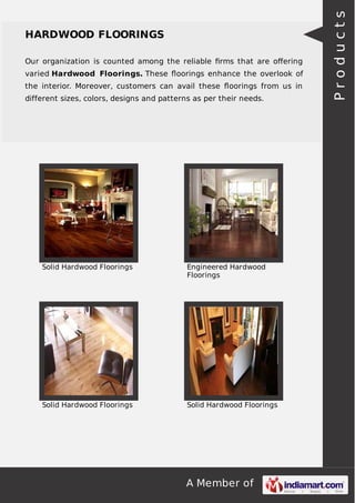 Our organization is counted among the reliable ﬁrms that are oﬀering
varied Hardwood Floorings. These ﬂoorings enhance the overlook of
the interior. Moreover, customers can avail these ﬂoorings from us in
different sizes, colors, designs and patterns as per their needs.

Solid Hardwood Floorings

Engineered Hardwood
Floorings

Solid Hardwood Floorings

Solid Hardwood Floorings

A Member of

Products

HARDWOOD FLOORINGS

 