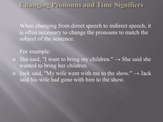 When changing from direct speech to indirect speech, it
is often necessary to change the pronouns to match the
subject of the sentence.
For example:
 She said, "I want to bring my children." → She said she
wanted to bring her children.
 Jack said, "My wife went with me to the show." → Jack
said his wife had gone with him to the show.
 