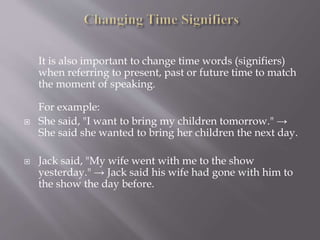 It is also important to change time words (signifiers)
when referring to present, past or future time to match
the moment of speaking.
For example:
 She said, "I want to bring my children tomorrow." →
She said she wanted to bring her children the next day.
 Jack said, "My wife went with me to the show
yesterday." → Jack said his wife had gone with him to
the show the day before.
 
