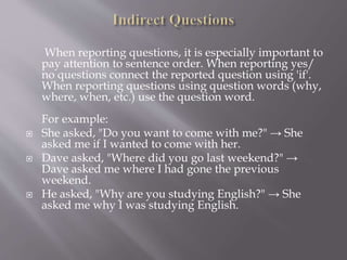 When reporting questions, it is especially important to
pay attention to sentence order. When reporting yes/
no questions connect the reported question using 'if'.
When reporting questions using question words (why,
where, when, etc.) use the question word.
For example:
 She asked, "Do you want to come with me?" → She
asked me if I wanted to come with her.
 Dave asked, "Where did you go last weekend?" →
Dave asked me where I had gone the previous
weekend.
 He asked, "Why are you studying English?" → She
asked me why I was studying English.
 