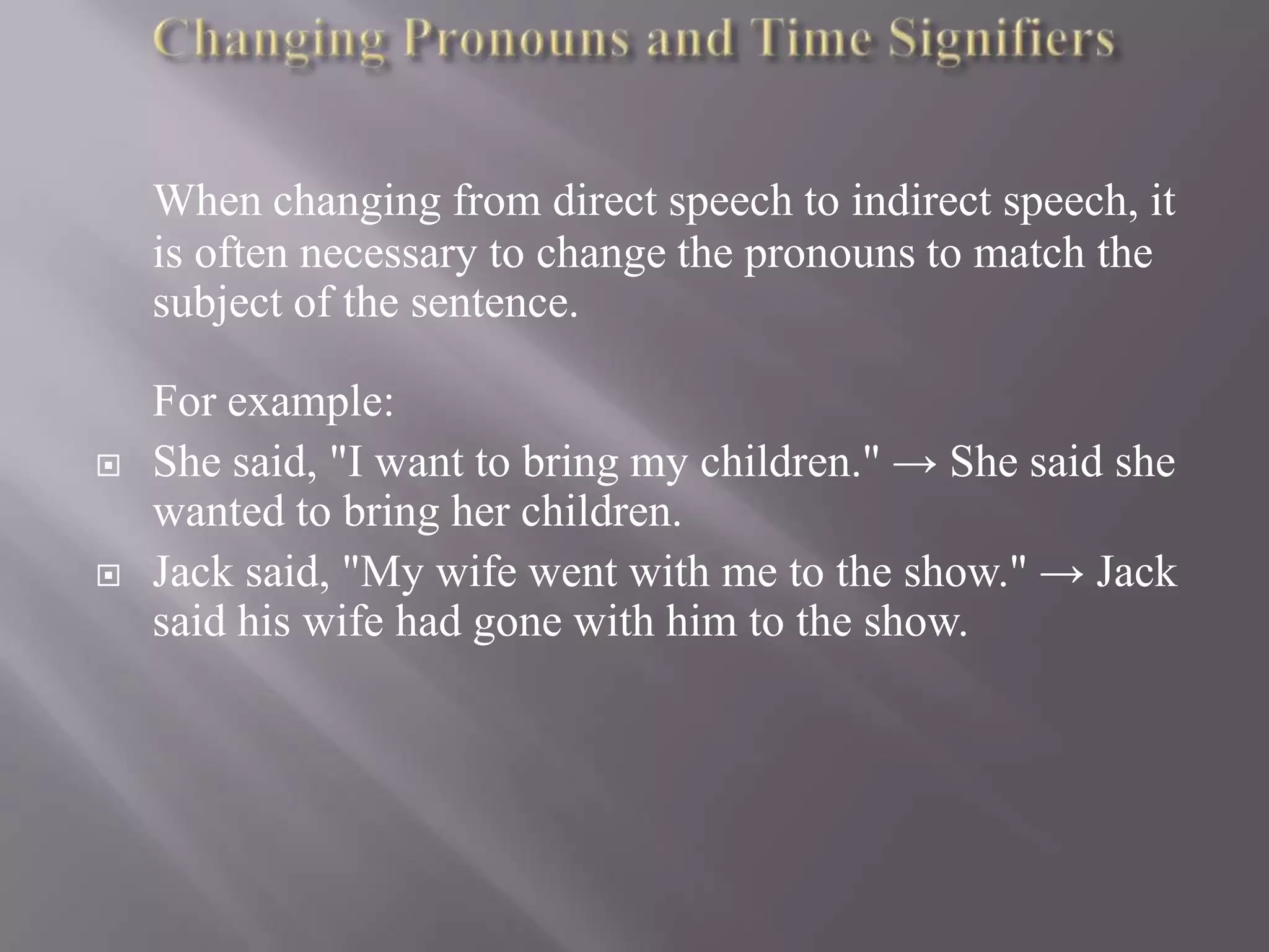 When changing from direct speech to indirect speech, it
is often necessary to change the pronouns to match the
subject of the sentence.





For example:
She said, "I want to bring my children." → She said she
wanted to bring her children.
Jack said, "My wife went with me to the show." → Jack
said his wife had gone with him to the show.

 