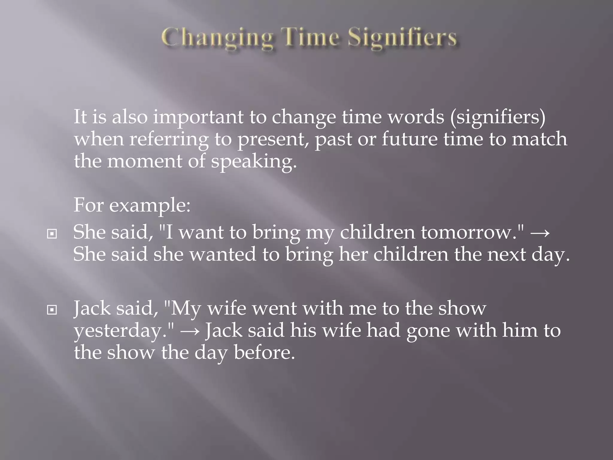 It is also important to change time words (signifiers)
when referring to present, past or future time to match
the moment of speaking.





For example:
She said, "I want to bring my children tomorrow." →
She said she wanted to bring her children the next day.
Jack said, "My wife went with me to the show
yesterday." → Jack said his wife had gone with him to
the show the day before.

 