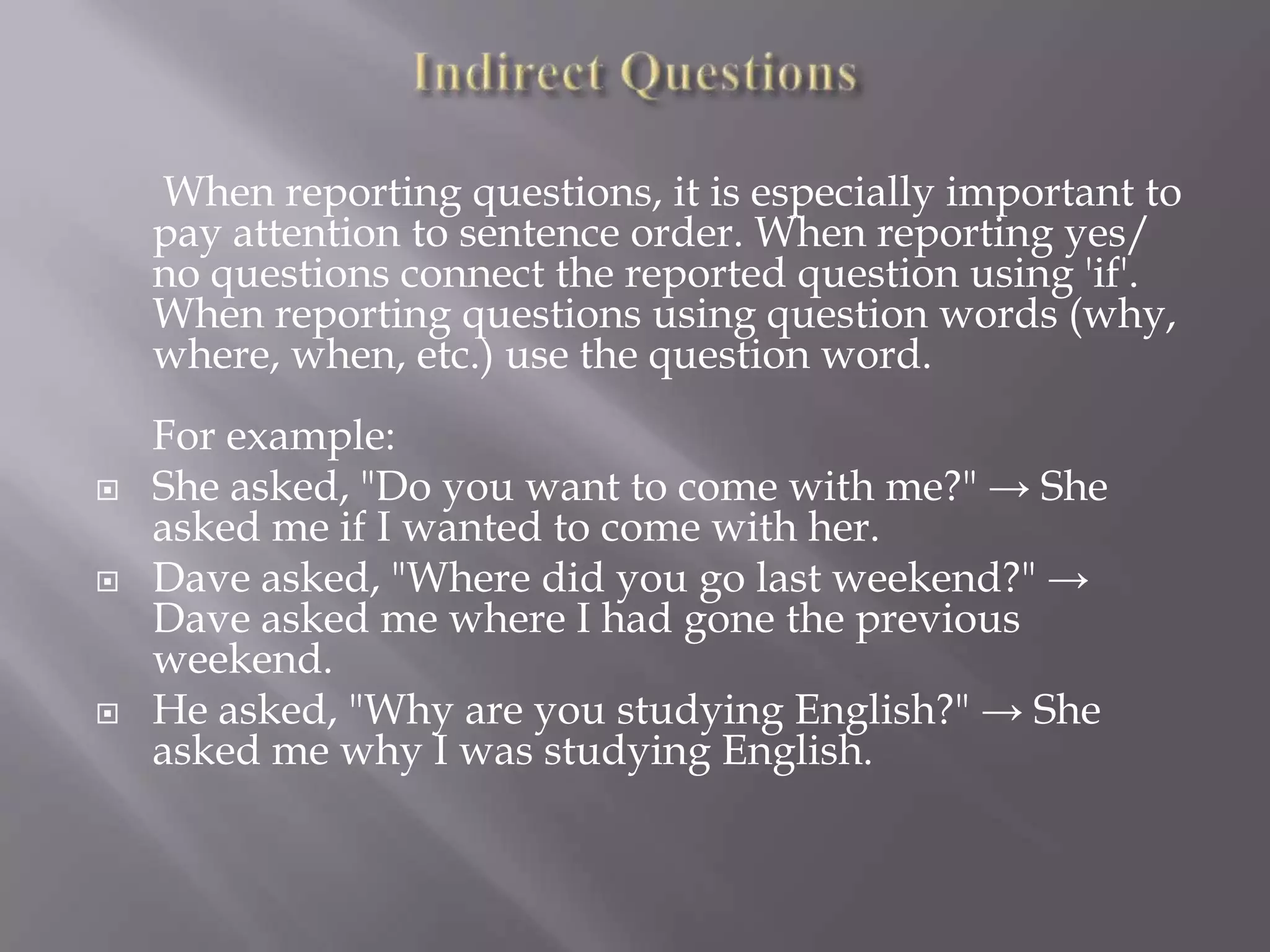 When reporting questions, it is especially important to
pay attention to sentence order. When reporting yes/
no questions connect the reported question using 'if'.
When reporting questions using question words (why,
where, when, etc.) use the question word.





For example:
She asked, "Do you want to come with me?" → She
asked me if I wanted to come with her.
Dave asked, "Where did you go last weekend?" →
Dave asked me where I had gone the previous
weekend.
He asked, "Why are you studying English?" → She
asked me why I was studying English.

 
