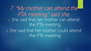 7. “My mother can attend the
PTA meeting,” said she.
a. She said that her mother can attend
the PTA meeting.
b. She said that her mother could attend
the PTA meeting.
 